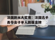开云体育入口-法国跳水大奖赛：法国选手勇夺女子单人跳板金牌的简单介绍