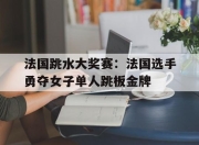 开云体育入口-法国跳水大奖赛：法国选手勇夺女子单人跳板金牌的简单介绍