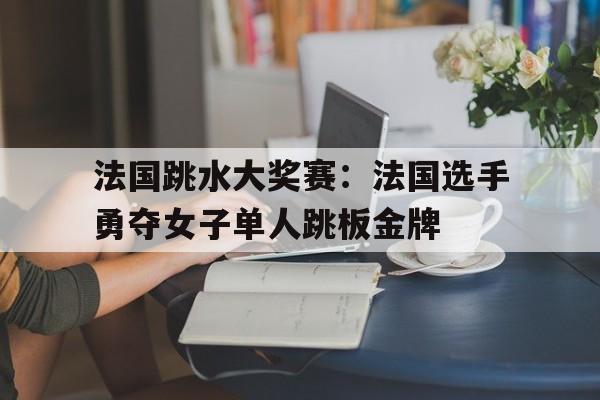 法国跳水大奖赛：法国选手勇夺女子单人跳板金牌的简单介绍